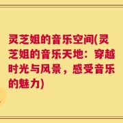 灵芝姐的音乐空间(灵芝姐的音乐天地：穿越时光与风景，感受音乐的魅力)