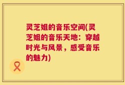 灵芝姐的音乐空间(灵芝姐的音乐天地：穿越时光与风景，感受音乐的魅力)