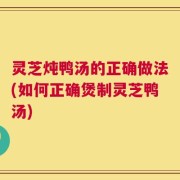 灵芝炖鸭汤的正确做法(如何正确煲制灵芝鸭汤)