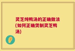 灵芝炖鸭汤的正确做法(如何正确煲制灵芝鸭汤)