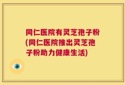 同仁医院有灵芝孢子粉(同仁医院推出灵芝孢子粉助力健康生活)