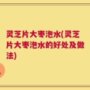 灵芝片大枣泡水(灵芝片大枣泡水的好处及做法)
