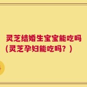 灵芝结婚生宝宝能吃吗(灵芝孕妇能吃吗？)