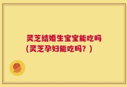 灵芝结婚生宝宝能吃吗(灵芝孕妇能吃吗？)