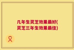 几年生灵芝效果最好(灵芝三年生效果最佳)