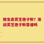 微生态灵芝孢子粉？池润灵芝孢子粉靠谱吗
