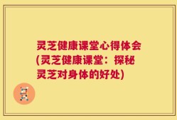 灵芝健康课堂心得体会(灵芝健康课堂：探秘灵芝对身体的好处)