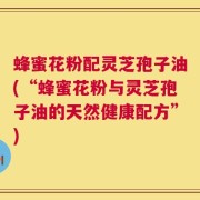 蜂蜜花粉配灵芝孢子油(“蜂蜜花粉与灵芝孢子油的天然健康配方”)