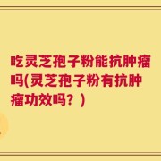 吃灵芝孢子粉能抗肿瘤吗(灵芝孢子粉有抗肿瘤功效吗？)