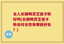 女人长期喝灵芝孢子粉好吗(长期喝灵芝孢子粉会对女性有哪些好处？)