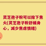灵芝孢子粉可以除下焦火(灵芝孢子粉舒缓身心，减少焦虑情绪)