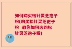 如何购买松针灵芝孢子粉(购买松针灵芝孢子粉  教你如何选购松针灵芝孢子粉)