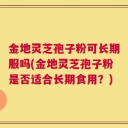 金地灵芝孢子粉可长期服吗(金地灵芝孢子粉是否适合长期食用？)