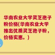 华南农业大学灵芝孢子粉价格(华南农业大学推出优质灵芝孢子粉，价格实惠。)