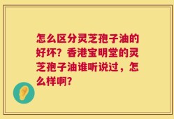 怎么区分灵芝孢子油的好坏？香港宝明堂的灵芝孢子油谁听说过，怎么样啊？