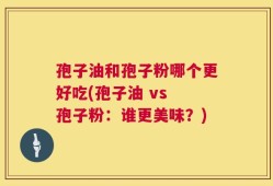 孢子油和孢子粉哪个更好吃(孢子油 vs 孢子粉：谁更美味？)