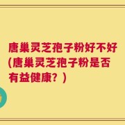 唐巢灵芝孢子粉好不好(唐巢灵芝孢子粉是否有益健康？)
