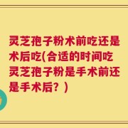 灵芝孢子粉术前吃还是术后吃(合适的时间吃灵芝孢子粉是手术前还是手术后？)