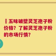 盤五味破壁灵芝孢子粉价格？了解灵芝孢子粉的市场行情？
