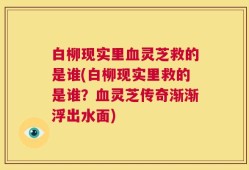 白柳现实里血灵芝救的是谁(白柳现实里救的是谁？血灵芝传奇渐渐浮出水面)