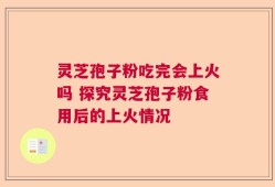 灵芝孢子粉吃完会上火吗 探究灵芝孢子粉食用后的上火情况
