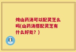 炖山药汤可以配灵芝么吗(山药汤搭配灵芝有什么好处？)