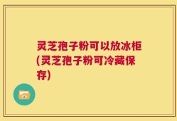 灵芝孢子粉可以放冰柜(灵芝孢子粉可冷藏保存)