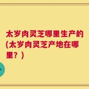 太岁肉灵芝哪里生产的(太岁肉灵芝产地在哪里？)