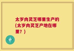 太岁肉灵芝哪里生产的(太岁肉灵芝产地在哪里？)