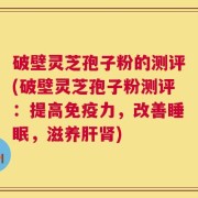 破壁灵芝孢子粉的测评(破壁灵芝孢子粉测评：提高免疫力，改善睡眠，滋养肝肾)