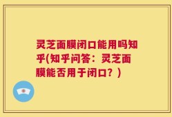 灵芝面膜闭口能用吗知乎(知乎问答：灵芝面膜能否用于闭口？)