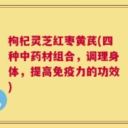 枸杞灵芝红枣黄芪(四种中药材组合，调理身体，提高免疫力的功效)