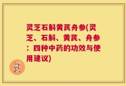 灵芝石斛黄芪舟参(灵芝、石斛、黄芪、舟参：四种中药的功效与使用建议)