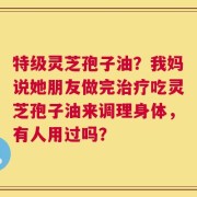 特级灵芝孢子油？我妈说她朋友做完治疗吃灵芝孢子油来调理身体，有人用过吗？