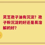 灵芝孢子油有沉淀？孢子粉沉淀的好还是易溶解的好？