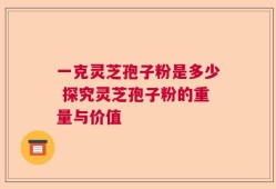 一克灵芝孢子粉是多少 探究灵芝孢子粉的重量与价值