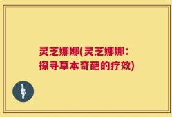 灵芝娜娜(灵芝娜娜：探寻草本奇葩的疗效)