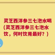 灵芝西洋参三七泡水喝(灵芝西洋参三七泡水饮，何时饮用最好？)