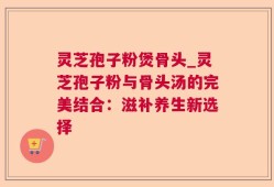 灵芝孢子粉煲骨头_灵芝孢子粉与骨头汤的完美结合：滋补养生新选择