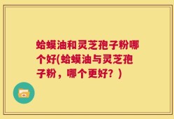 蛤蟆油和灵芝孢子粉哪个好(蛤蟆油与灵芝孢子粉，哪个更好？)