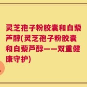 灵芝孢子粉胶囊和白藜芦醇(灵芝孢子粉胶囊和白藜芦醇——双重健康守护)