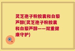 灵芝孢子粉胶囊和白藜芦醇(灵芝孢子粉胶囊和白藜芦醇——双重健康守护)