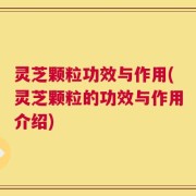 灵芝颗粒功效与作用(灵芝颗粒的功效与作用介绍)