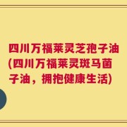 四川万福莱灵芝孢子油(四川万福莱灵斑马菌子油，拥抱健康生活)
