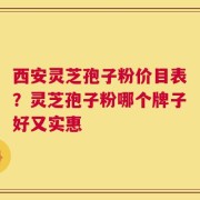 西安灵芝孢子粉价目表？灵芝孢子粉哪个牌子好又实惠