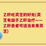 乙肝吃灵芝的好处(灵芝有益于乙肝治疗——乙肝患者可适当食用灵芝)