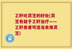 乙肝吃灵芝的好处(灵芝有益于乙肝治疗——乙肝患者可适当食用灵芝)