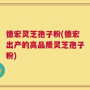 德宏灵芝孢子粉(德宏出产的高品质灵芝孢子粉)