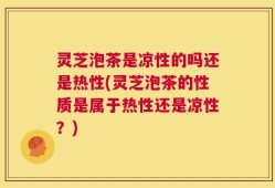 灵芝泡茶是凉性的吗还是热性(灵芝泡茶的性质是属于热性还是凉性？)