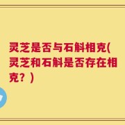 灵芝是否与石斛相克(灵芝和石斛是否存在相克？)